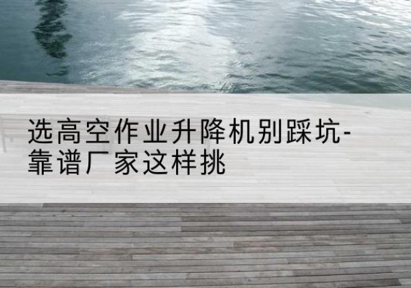 大庆剪叉式升降机厂家-选高空作业升降机别踩坑-靠谱厂家这样挑