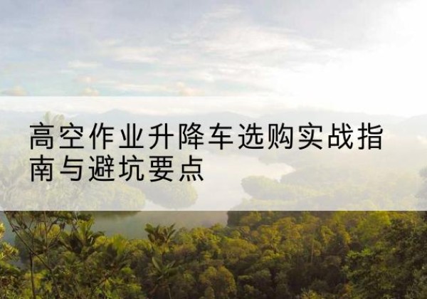 大庆升降车怎么选-高空作业升降车选购实战指南与避坑要点