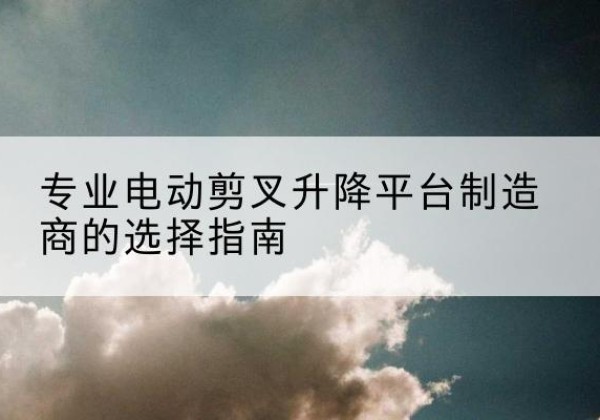 大庆电动剪叉升降平台厂家-专业电动剪叉升降平台制造商的选择指南
